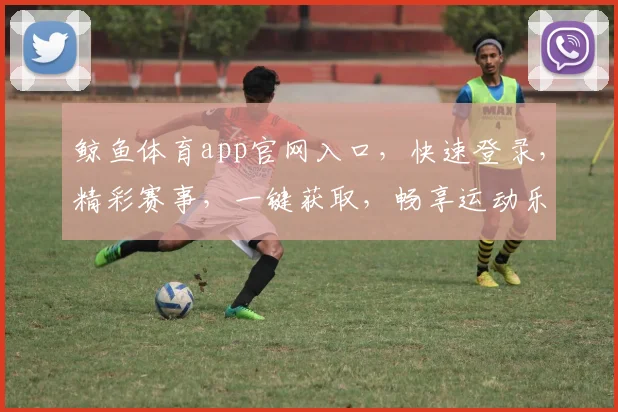 鲸鱼体育app官网入口，快速登录，精彩赛事，一键获取，畅享运动乐趣，三重优惠等你来