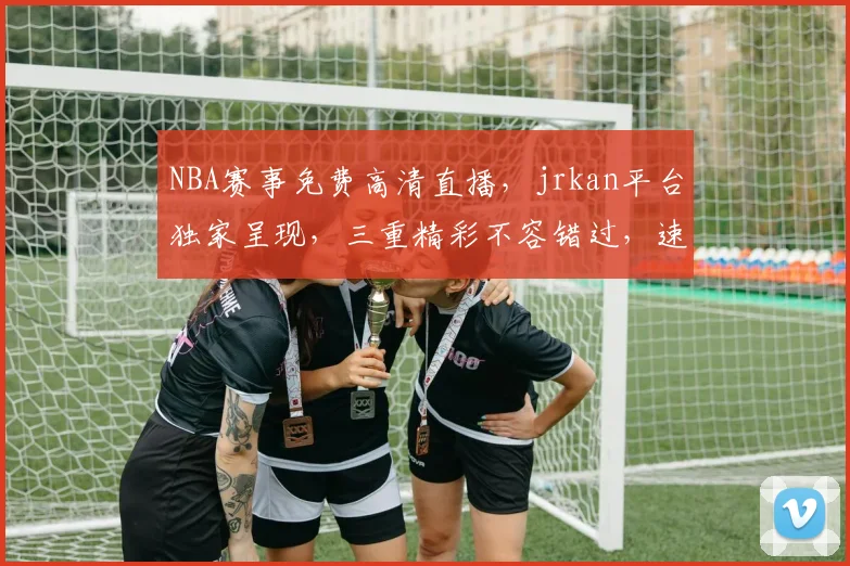 NBA赛事免费高清直播，jrkan平台独家呈现，三重精彩不容错过，速来观看