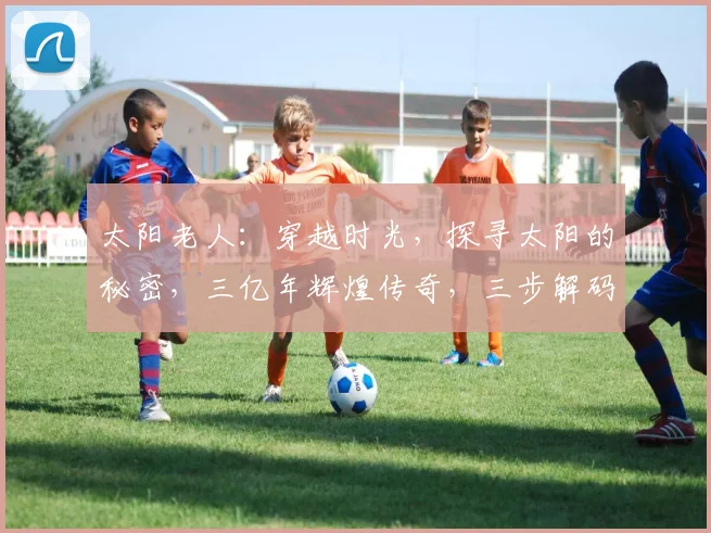 太阳老人：穿越时光，探寻太阳的秘密，三亿年辉煌传奇，三步解码