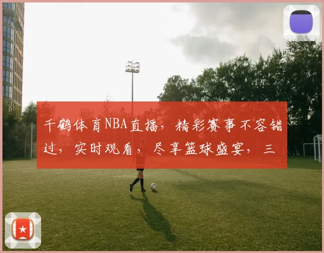 千鹤体育NBA直播，精彩赛事不容错过，实时观看，尽享篮球盛宴，三重惊喜等你来
