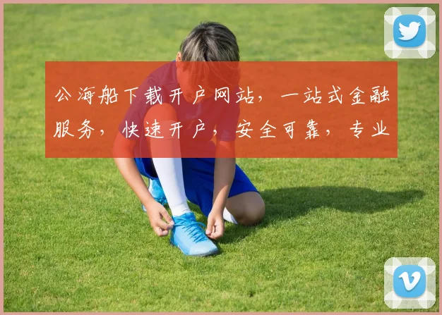 公海船下载开户网站，一站式金融服务，快速开户，安全可靠，专业支持，三步轻松搞定